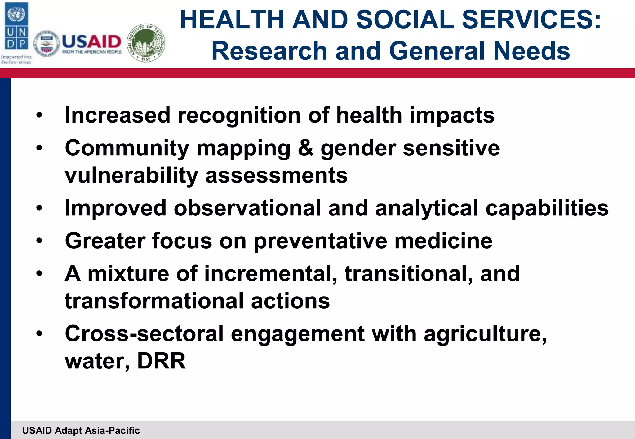 USAID Adapt Asia-Pacific
HEALTH AND SOCIAL SERVICES:
Research and General Needs
• Increased recognition of health impacts
• Community mapping & gender sensitive
vulnerability assessments
• Improved observational and analytical capabilities
• Greater focus on preventative medicine
• A mixture of incremental, transitional, and
transformational actions
• Cross-sectoral engagement with agriculture,
water, DRR
 
