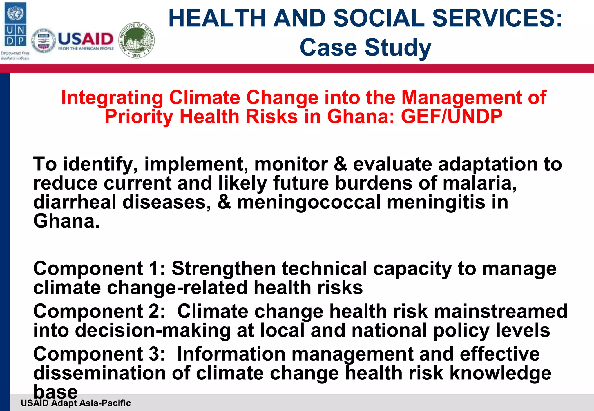 USAID Adapt Asia-Pacific
HEALTH AND SOCIAL SERVICES:
Case Study
Integrating Climate Change into the Management of
Priority Health Risks in Ghana: GEF/UNDP
To identify, implement, monitor & evaluate adaptation to
reduce current and likely future burdens of malaria,
diarrheal diseases, & meningococcal meningitis in
Ghana.
Component 1: Strengthen technical capacity to manage
climate change-related health risks
Component 2: Climate change health risk mainstreamed
into decision-making at local and national policy levels
Component 3: Information management and effective
dissemination of climate change health risk knowledge
base
 