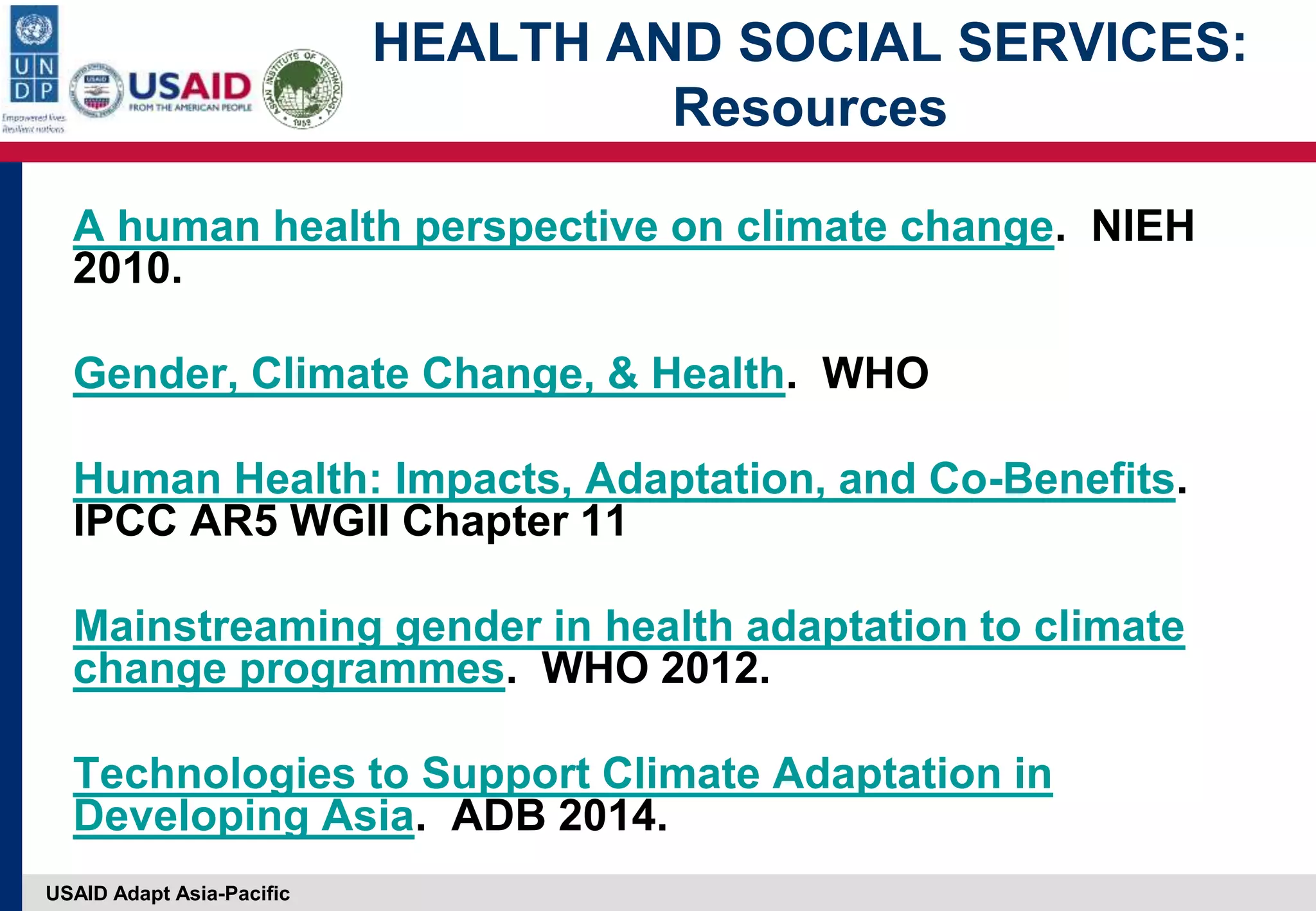 USAID Adapt Asia-Pacific
HEALTH AND SOCIAL SERVICES:
Resources
A human health perspective on climate change. NIEH
2010.
Gender, Climate Change, & Health. WHO
Human Health: Impacts, Adaptation, and Co-Benefits.
IPCC AR5 WGII Chapter 11
Mainstreaming gender in health adaptation to climate
change programmes. WHO 2012.
Technologies to Support Climate Adaptation in
Developing Asia. ADB 2014.
 