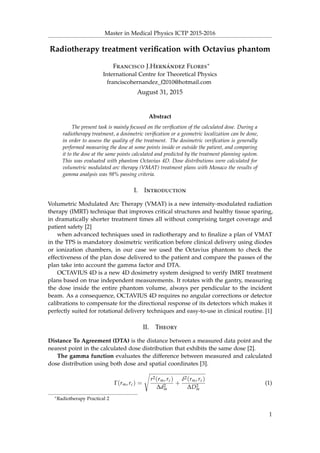 Master in Medical Physics ICTP 2015-2016
Radiotherapy treatment veriﬁcation with Octavius phantom
Francisco J.Hernández Flores∗
International Centre for Theoretical Physics
franciscohernandez_f2010@hotmail.com
August 31, 2015
Abstract
The present task is mainly focused on the veriﬁcation of the calculated dose. During a
radiotherapy treatment, a dosimetric veriﬁcation or a geometric localization can be done,
in order to assess the quality of the treatment. The dosimetric veriﬁcation is generally
performed measuring the dose at some points inside or outside the patient, and comparing
it to the dose at the same points calculated and predicted by the treatment planning system.
This was evaluated with phantom Octavius 4D. Dose distributions were calculated for
volumetric modulated arc therapy (VMAT) treatment plans with Monaco the results of
gamma analysis was 98% passing criteria.
I. Introduction
Volumetric Modulated Arc Therapy (VMAT) is a new intensity-modulated radiation
therapy (IMRT) technique that improves critical structures and healthy tissue sparing,
in dramatically shorter treatment times all without comprising target coverage and
patient safety [2]
when advanced techniques used in radiotherapy and to ﬁnalize a plan of VMAT
in the TPS is mandatory dosimetric veriﬁcation before clinical delivery using diodes
or ionization chambers, in our case we used the Octavius phantom to check the
effectiveness of the plan dose delivered to the patient and compare the passes of the
plan take into account the gamma factor and DTA.
OCTAVIUS 4D is a new 4D dosimetry system designed to verify IMRT treatment
plans based on true independent measurements. It rotates with the gantry, measuring
the dose inside the entire phantom volume, always per pendicular to the incident
beam. As a consequence, OCTAVIUS 4D requires no angular corrections or detector
calibrations to compensate for the directional response of its detectors which makes it
perfectly suited for rotational delivery techniques and easy-to-use in clinical routine. [1]
II. Theory
Distance To Agreement (DTA) is the distance between a measured data point and the
nearest point in the calculated dose distribution that exhibits the same dose [2].
The gamma function evaluates the difference between measured and calculated
dose distribution using both dose and spatial coordinates [3].
Γ(rm, rc) =
r2(rm, rc)
∆d2
m
+
δ2(rm, rc)
∆D2
m
(1)
∗Radiotherapy Practical 2
1
 