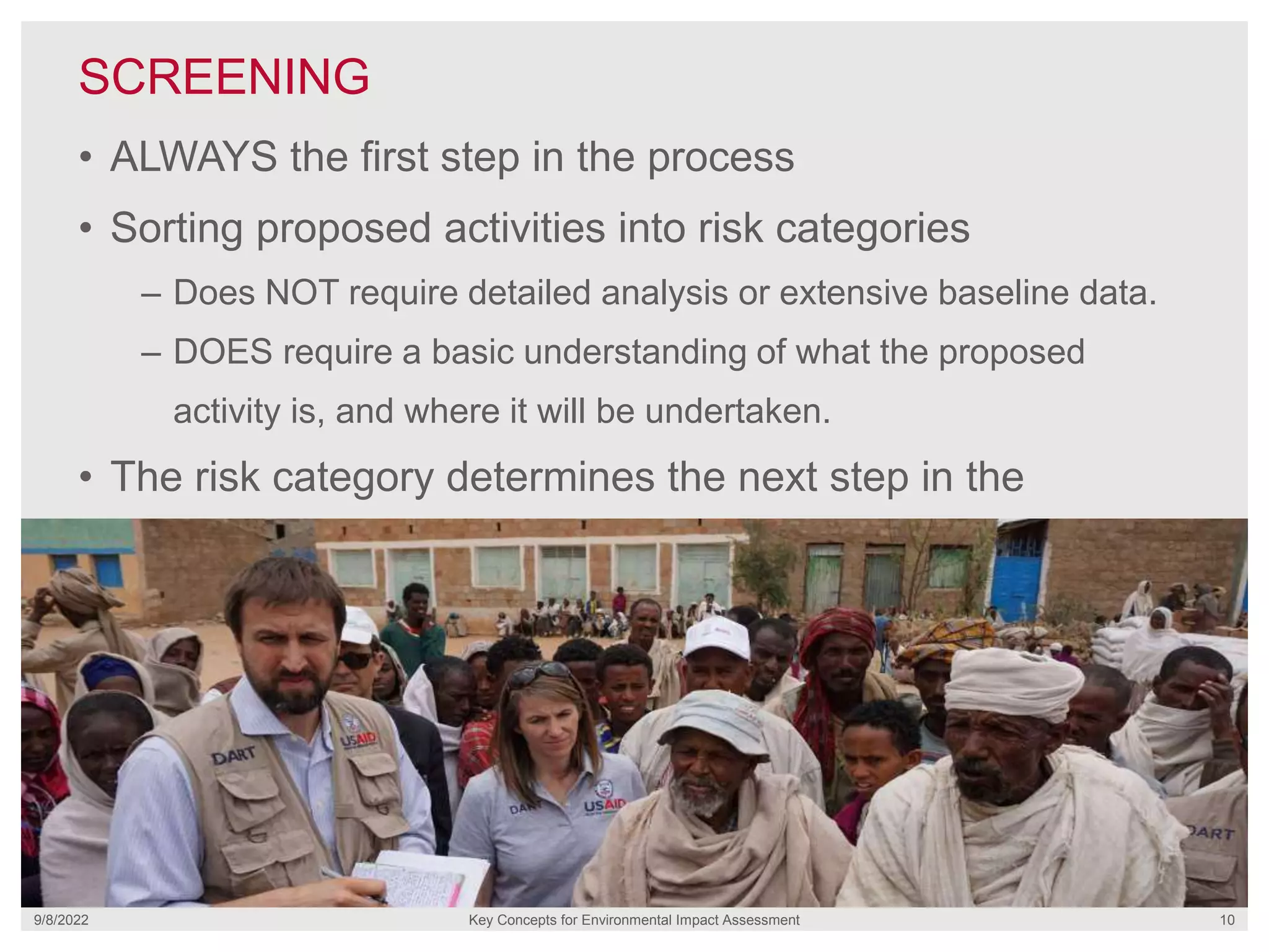 SCREENING
9/8/2022 Key Concepts for Environmental Impact Assessment 10
• ALWAYS the first step in the process
• Sorting proposed activities into risk categories
– Does NOT require detailed analysis or extensive baseline data.
– DOES require a basic understanding of what the proposed
activity is, and where it will be undertaken.
• The risk category determines the next step in the
process.
 