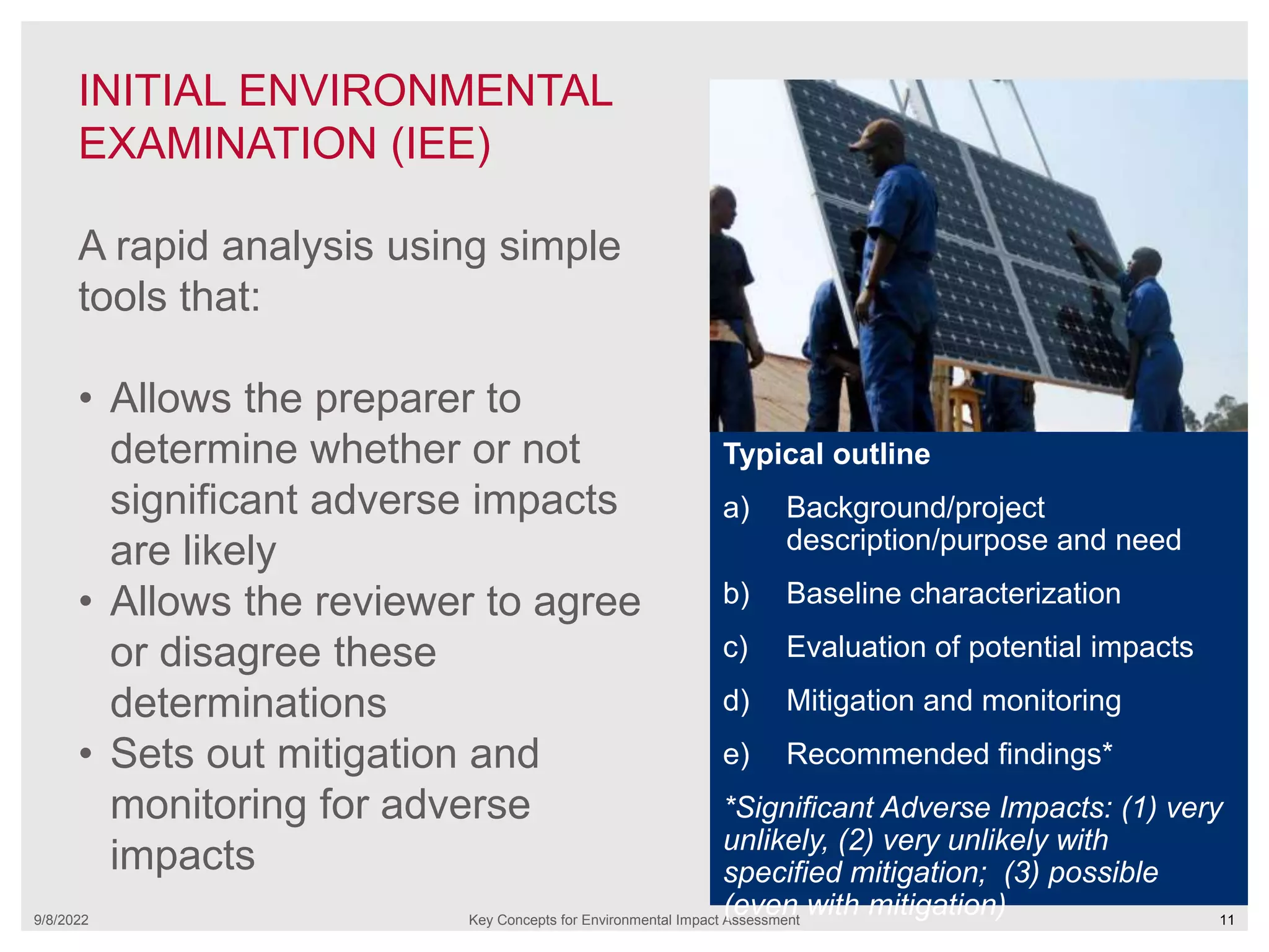 INITIAL ENVIRONMENTAL
EXAMINATION (IEE)
9/8/2022 Key Concepts for Environmental Impact Assessment 11
A rapid analysis using simple
tools that:
• Allows the preparer to
determine whether or not
significant adverse impacts
are likely
• Allows the reviewer to agree
or disagree these
determinations
• Sets out mitigation and
monitoring for adverse
impacts
Typical outline
a) Background/project
description/purpose and need
b) Baseline characterization
c) Evaluation of potential impacts
d) Mitigation and monitoring
e) Recommended findings*
*Significant Adverse Impacts: (1) very
unlikely, (2) very unlikely with
specified mitigation; (3) possible
(even with mitigation)
 