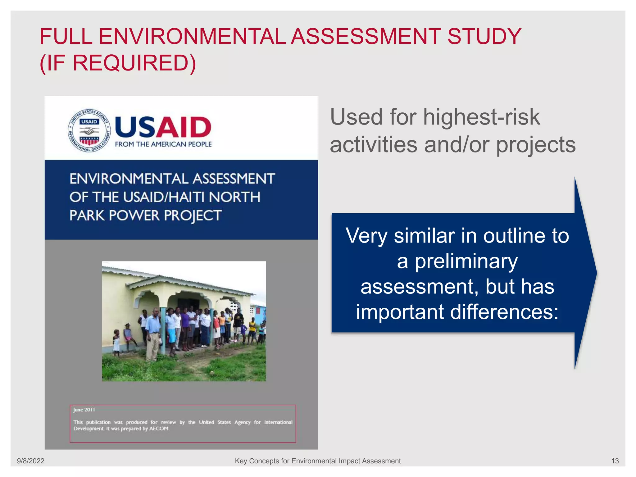 FULL ENVIRONMENTAL ASSESSMENT STUDY
(IF REQUIRED)
9/8/2022 Key Concepts for Environmental Impact Assessment 13
Used for highest-risk
activities and/or projects
Very similar in outline to
a preliminary
assessment, but has
important differences:
 