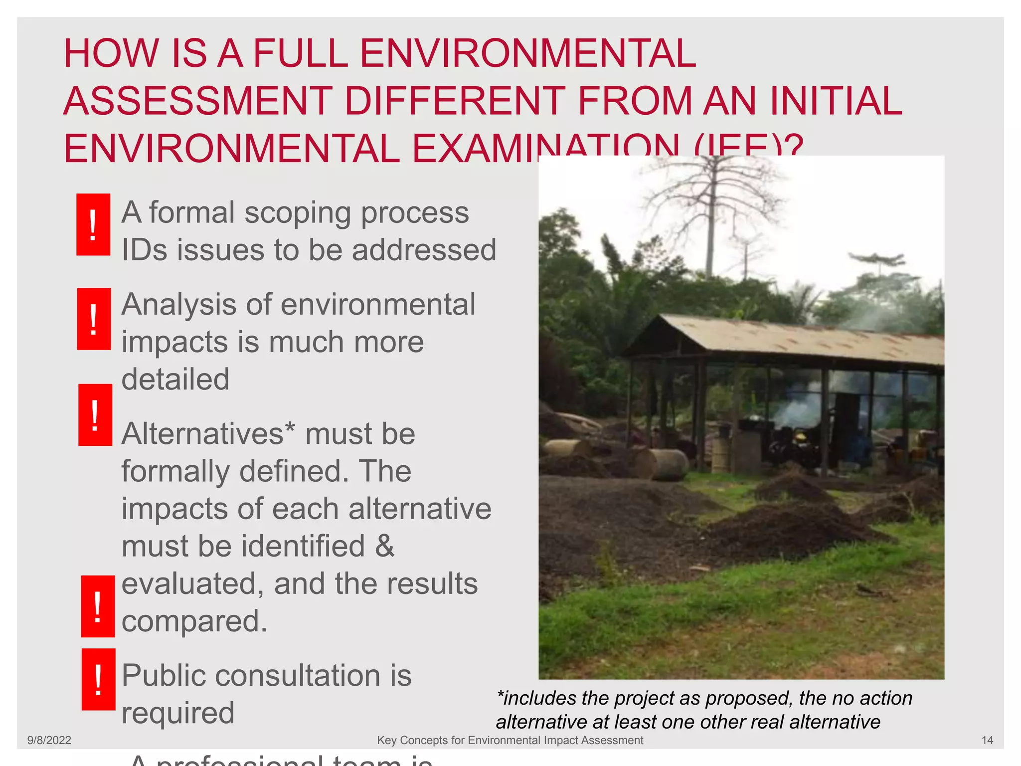 HOW IS A FULL ENVIRONMENTAL
ASSESSMENT DIFFERENT FROM AN INITIAL
ENVIRONMENTAL EXAMINATION (IEE)?
9/8/2022 Key Concepts for Environmental Impact Assessment 14
A formal scoping process
IDs issues to be addressed
Analysis of environmental
impacts is much more
detailed
Alternatives* must be
formally defined. The
impacts of each alternative
must be identified &
evaluated, and the results
compared.
Public consultation is
required
*includes the project as proposed, the no action
alternative at least one other real alternative
!
!
!
!
!
 
