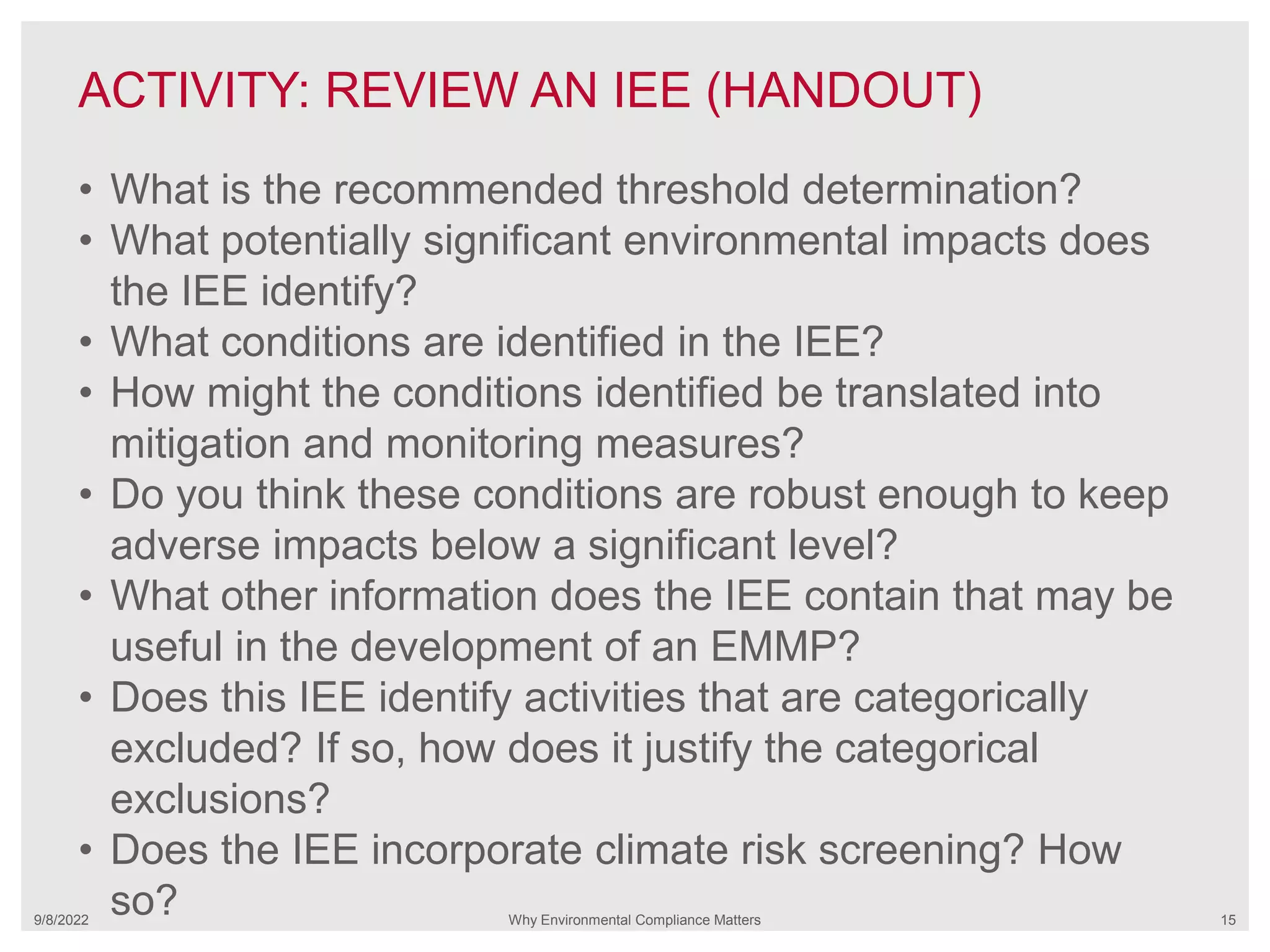 ACTIVITY: REVIEW AN IEE (HANDOUT)
9/8/2022 Why Environmental Compliance Matters 15
• What is the recommended threshold determination?
• What potentially significant environmental impacts does
the IEE identify?
• What conditions are identified in the IEE?
• How might the conditions identified be translated into
mitigation and monitoring measures?
• Do you think these conditions are robust enough to keep
adverse impacts below a significant level?
• What other information does the IEE contain that may be
useful in the development of an EMMP?
• Does this IEE identify activities that are categorically
excluded? If so, how does it justify the categorical
exclusions?
• Does the IEE incorporate climate risk screening? How
so?
 