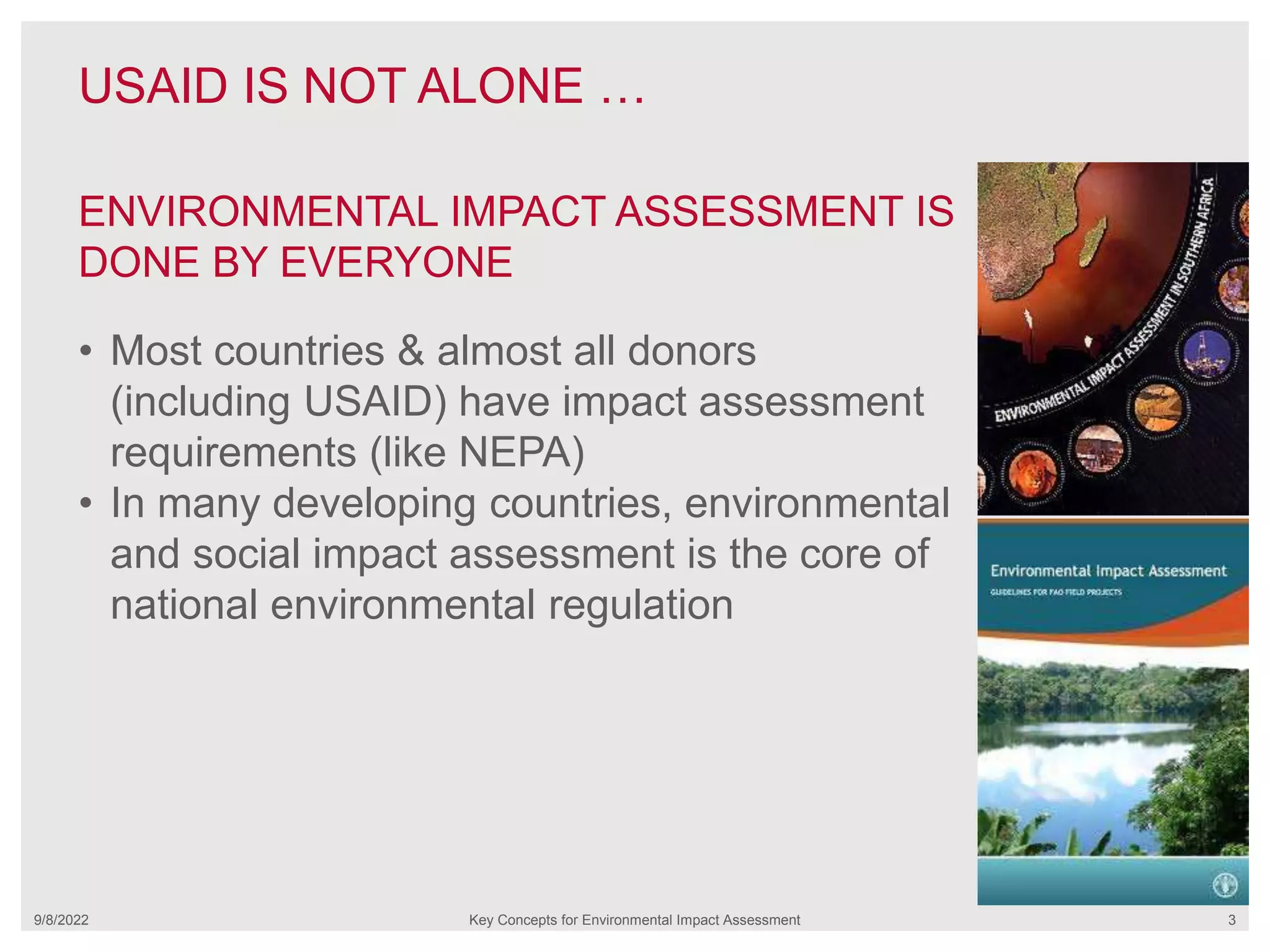 USAID IS NOT ALONE …
9/8/2022 Key Concepts for Environmental Impact Assessment 3
• Most countries & almost all donors
(including USAID) have impact assessment
requirements (like NEPA)
• In many developing countries, environmental
and social impact assessment is the core of
national environmental regulation
ENVIRONMENTAL IMPACT ASSESSMENT IS
DONE BY EVERYONE
 