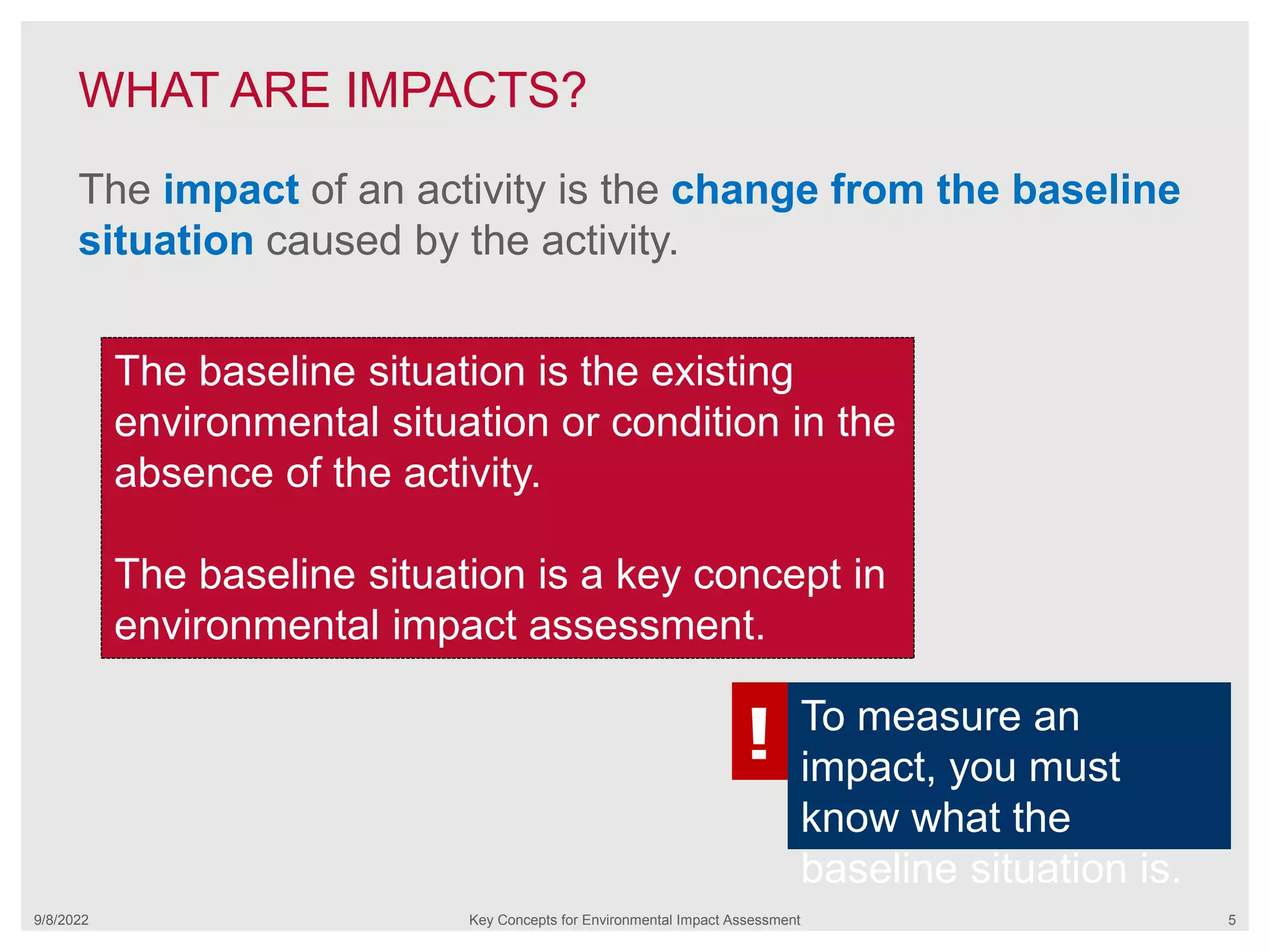 WHAT ARE IMPACTS?
9/8/2022 Key Concepts for Environmental Impact Assessment 5
The impact of an activity is the change from the baseline
situation caused by the activity.
The baseline situation is the existing
environmental situation or condition in the
absence of the activity.
The baseline situation is a key concept in
environmental impact assessment.
! To measure an
impact, you must
know what the
baseline situation is.
 