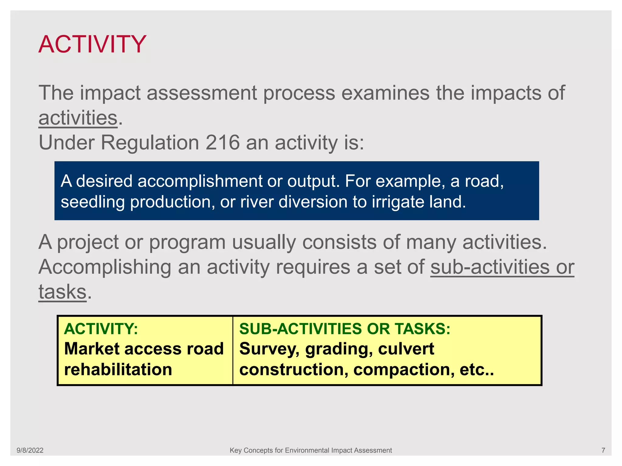 ACTIVITY
9/8/2022 Key Concepts for Environmental Impact Assessment 7
The impact assessment process examines the impacts of
activities.
Under Regulation 216 an activity is:
A project or program usually consists of many activities.
Accomplishing an activity requires a set of sub-activities or
tasks.
A desired accomplishment or output. For example, a road,
seedling production, or river diversion to irrigate land.
ACTIVITY:
Market access road
rehabilitation
SUB-ACTIVITIES OR TASKS:
Survey, grading, culvert
construction, compaction, etc..
 