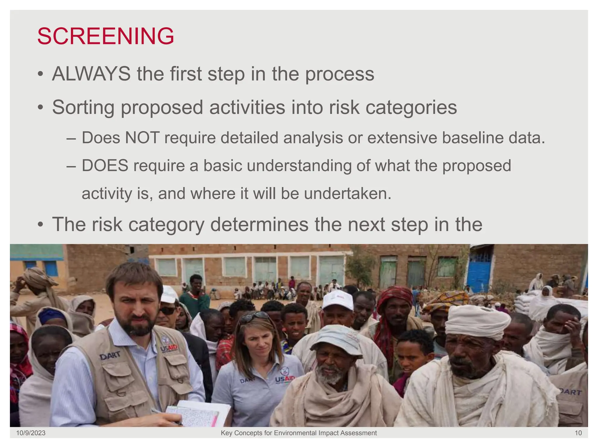 SCREENING
10/9/2023 Key Concepts for Environmental Impact Assessment 10
• ALWAYS the first step in the process
• Sorting proposed activities into risk categories
– Does NOT require detailed analysis or extensive baseline data.
– DOES require a basic understanding of what the proposed
activity is, and where it will be undertaken.
• The risk category determines the next step in the
process.
 