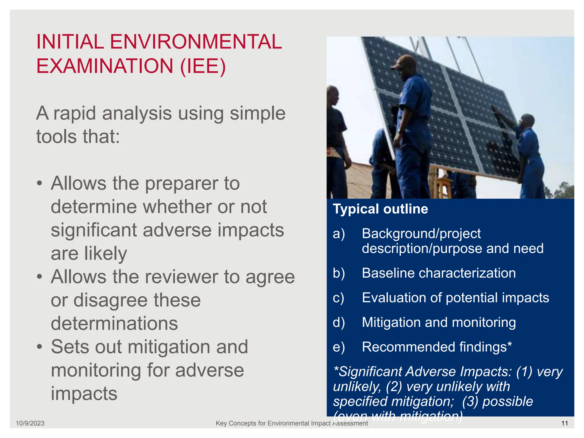 INITIAL ENVIRONMENTAL
EXAMINATION (IEE)
10/9/2023 Key Concepts for Environmental Impact Assessment 11
A rapid analysis using simple
tools that:
• Allows the preparer to
determine whether or not
significant adverse impacts
are likely
• Allows the reviewer to agree
or disagree these
determinations
• Sets out mitigation and
monitoring for adverse
impacts
Typical outline
a) Background/project
description/purpose and need
b) Baseline characterization
c) Evaluation of potential impacts
d) Mitigation and monitoring
e) Recommended findings*
*Significant Adverse Impacts: (1) very
unlikely, (2) very unlikely with
specified mitigation; (3) possible
(even with mitigation)
 