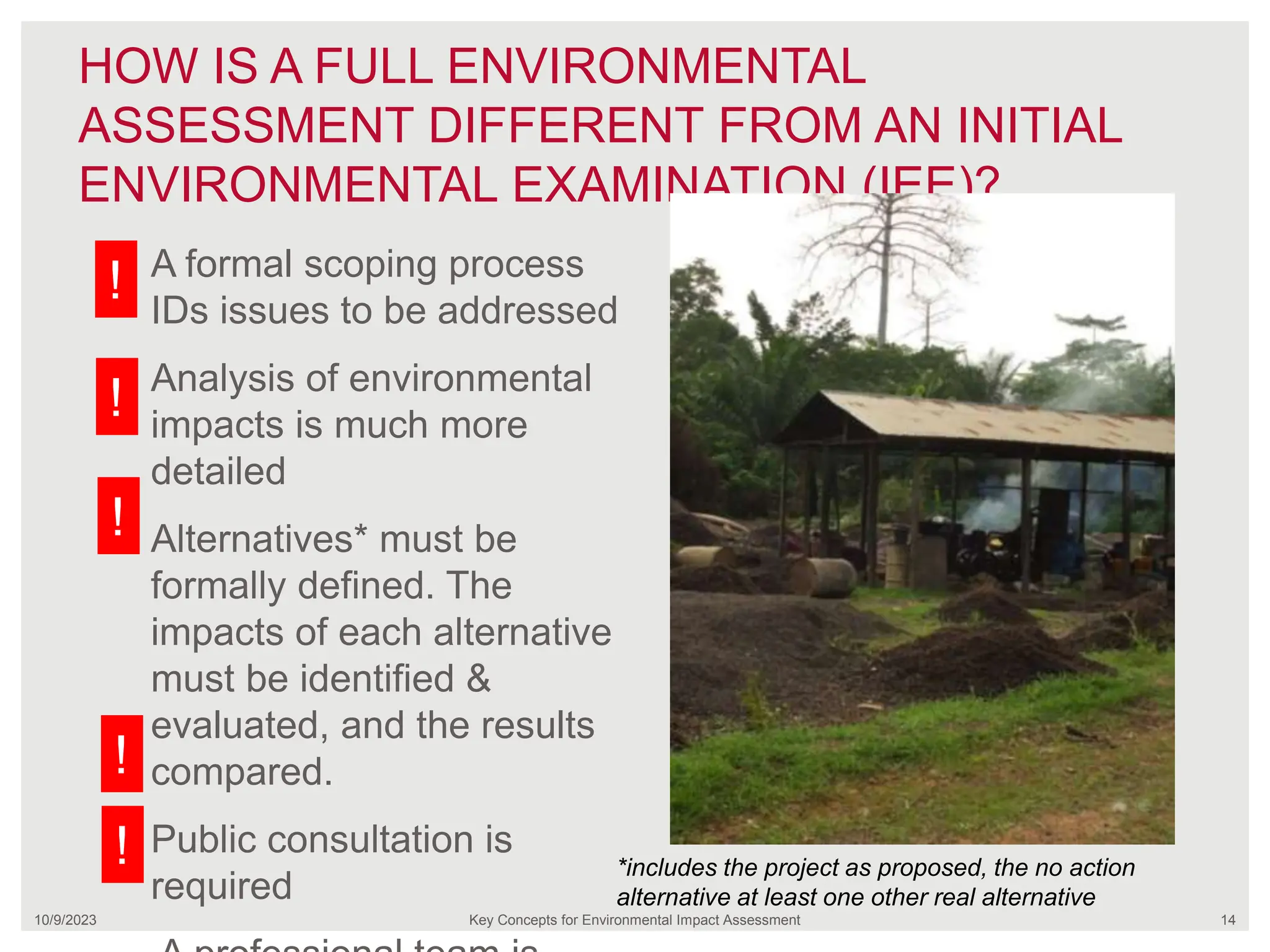 HOW IS A FULL ENVIRONMENTAL
ASSESSMENT DIFFERENT FROM AN INITIAL
ENVIRONMENTAL EXAMINATION (IEE)?
10/9/2023 Key Concepts for Environmental Impact Assessment 14
A formal scoping process
IDs issues to be addressed
Analysis of environmental
impacts is much more
detailed
Alternatives* must be
formally defined. The
impacts of each alternative
must be identified &
evaluated, and the results
compared.
Public consultation is
required
*includes the project as proposed, the no action
alternative at least one other real alternative
!
!
!
!
!
 