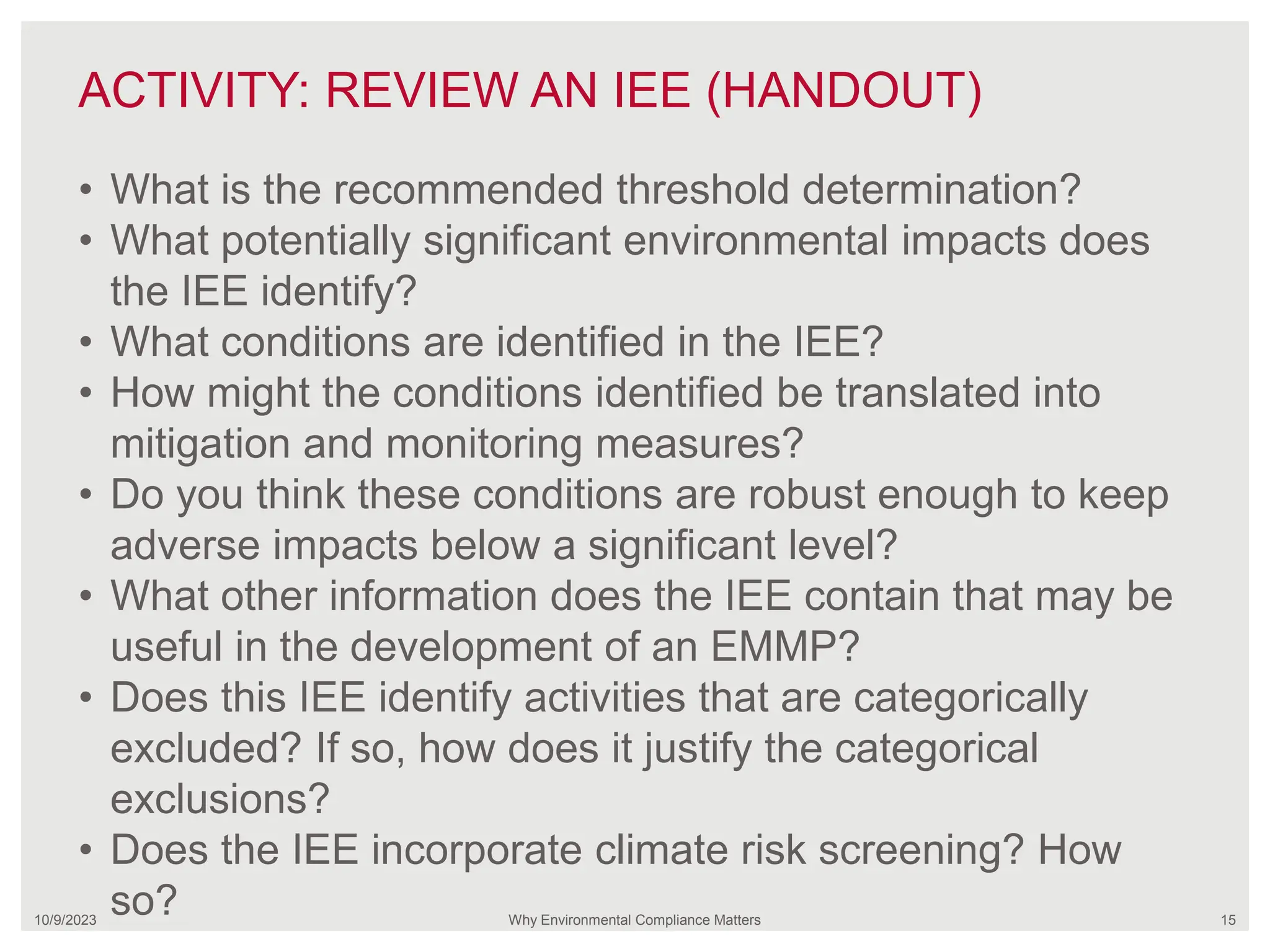 ACTIVITY: REVIEW AN IEE (HANDOUT)
10/9/2023 Why Environmental Compliance Matters 15
• What is the recommended threshold determination?
• What potentially significant environmental impacts does
the IEE identify?
• What conditions are identified in the IEE?
• How might the conditions identified be translated into
mitigation and monitoring measures?
• Do you think these conditions are robust enough to keep
adverse impacts below a significant level?
• What other information does the IEE contain that may be
useful in the development of an EMMP?
• Does this IEE identify activities that are categorically
excluded? If so, how does it justify the categorical
exclusions?
• Does the IEE incorporate climate risk screening? How
so?
 