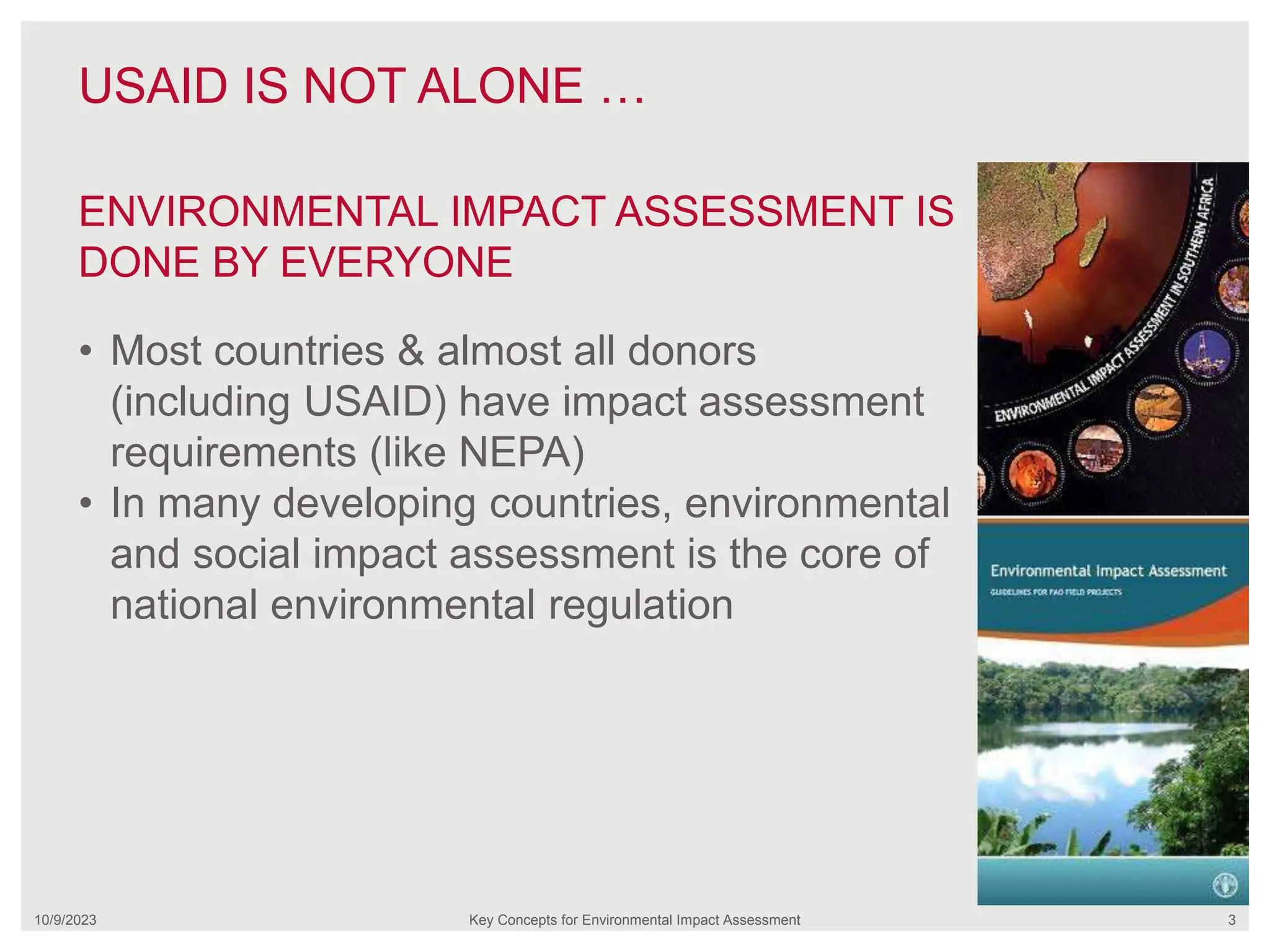 USAID IS NOT ALONE …
10/9/2023 Key Concepts for Environmental Impact Assessment 3
• Most countries & almost all donors
(including USAID) have impact assessment
requirements (like NEPA)
• In many developing countries, environmental
and social impact assessment is the core of
national environmental regulation
ENVIRONMENTAL IMPACT ASSESSMENT IS
DONE BY EVERYONE
 