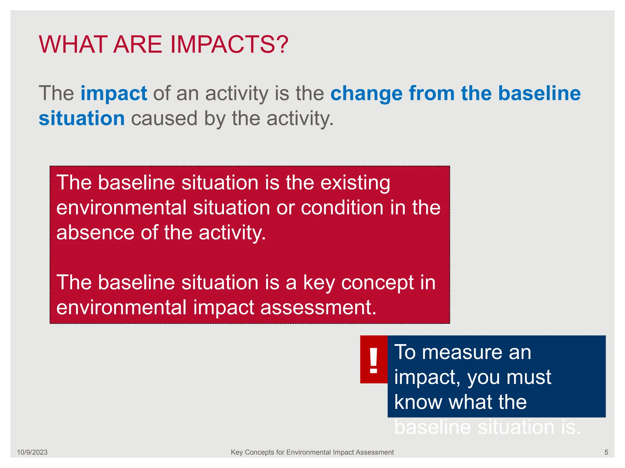 WHAT ARE IMPACTS?
10/9/2023 Key Concepts for Environmental Impact Assessment 5
The impact of an activity is the change from the baseline
situation caused by the activity.
The baseline situation is the existing
environmental situation or condition in the
absence of the activity.
The baseline situation is a key concept in
environmental impact assessment.
! To measure an
impact, you must
know what the
baseline situation is.
 