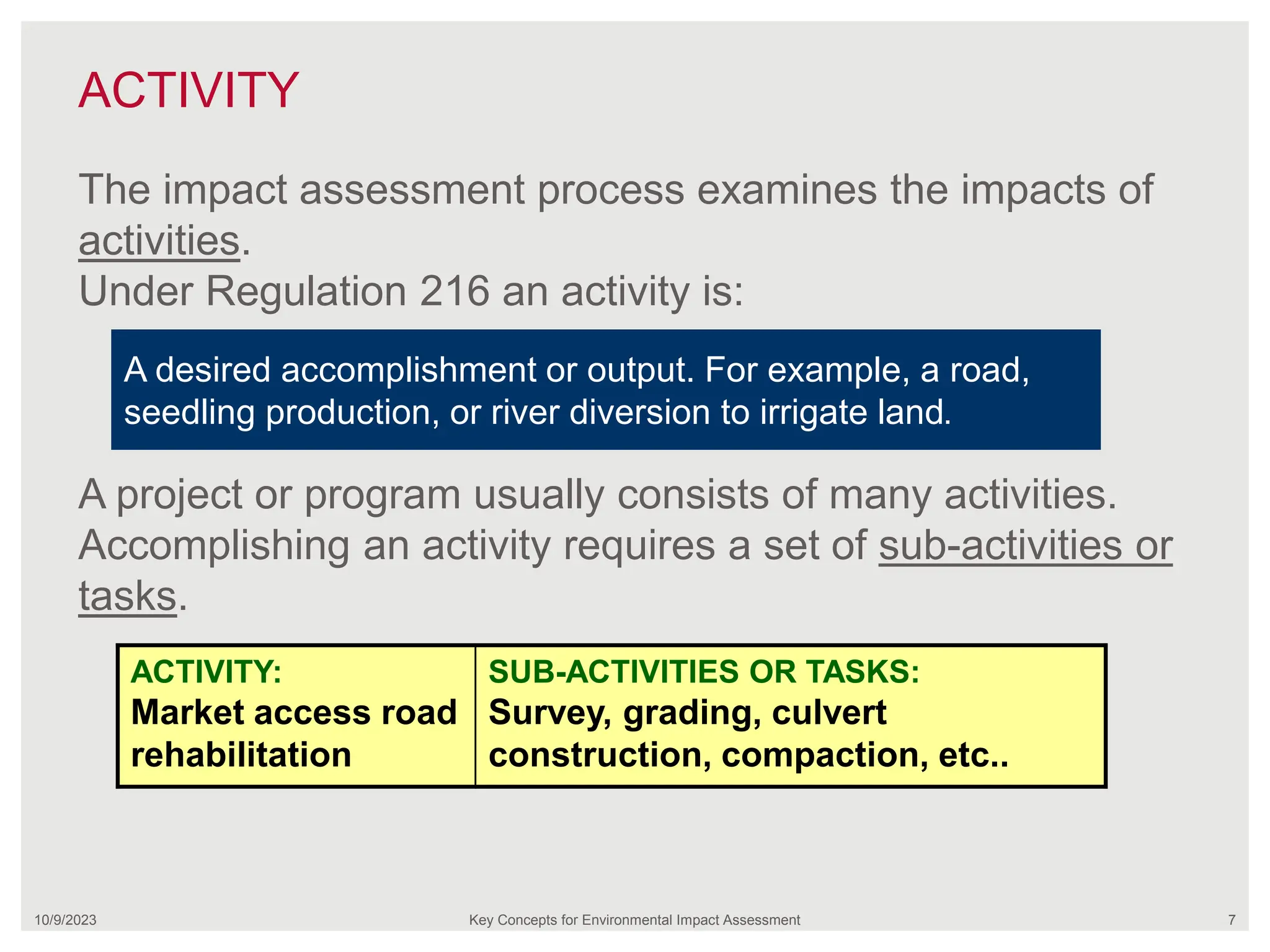 ACTIVITY
10/9/2023 Key Concepts for Environmental Impact Assessment 7
The impact assessment process examines the impacts of
activities.
Under Regulation 216 an activity is:
A project or program usually consists of many activities.
Accomplishing an activity requires a set of sub-activities or
tasks.
A desired accomplishment or output. For example, a road,
seedling production, or river diversion to irrigate land.
ACTIVITY:
Market access road
rehabilitation
SUB-ACTIVITIES OR TASKS:
Survey, grading, culvert
construction, compaction, etc..
 
