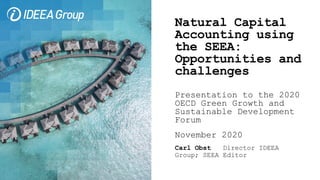 Natural Capital
Accounting using
the SEEA:
Opportunities and
challenges
Presentation to the 2020
OECD Green Growth and
Sustainable Development
Forum
November 2020
Carl Obst Director IDEEA
Group; SEEA Editor
 