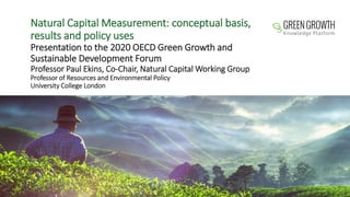 Natural Capital Measurement: conceptual basis,
results and policy uses
Presentation to the 2020 OECD Green Growth and
Sustainable Development Forum
Professor Paul Ekins, Co-Chair, Natural Capital Working Group
Professor of Resources and Environmental Policy
University College London
 