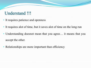 Understand !!!
• It requires patience and openness

• It requires alot of time, but it saves alot of time on the long run

• Understanding doesnot mean that you agree… it means that you

  accept the other.

• Relationships are more important than efficiency
 