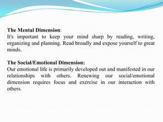 The Mental Dimension:
It's important to keep your mind sharp by reading, writing,
organizing and planning. Read broadly and expose yourself to great
minds.

The Social/Emotional Dimension:
Our emotional life is primarily developed out and manifested in our
relationships with others. Renewing our social/emotional
dimension requires focus and exercise in our interaction with
others.
 