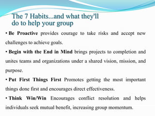 The 7 Habits...and what they'll
   do to help your group
• Be Proactive provides courage to take risks and accept new
challenges to achieve goals.
• Begin with the End in Mind brings projects to completion and
unites teams and organizations under a shared vision, mission, and
purpose.
• Put First Things First Promotes getting the most important
things done first and encourages direct effectiveness.
• Think Win/Win Encourages conflict resolution and helps
individuals seek mutual benefit, increasing group momentum.
 