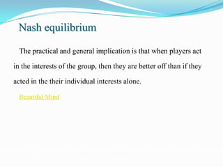 Nash equilibrium

  The practical and general implication is that when players act

in the interests of the group, then they are better off than if they

acted in the their individual interests alone.

  Beautiful Mind
 