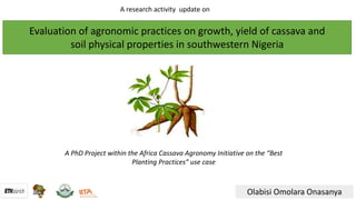 Evaluation	of	agronomic	practices	on	growth,	yield	of	cassava	and
soil	physical	properties	in	southwestern	Nigeria
Olabisi	Omolara	Onasanya
A	PhD	Project	within	the	Africa	Cassava	Agronomy	Initiative	on	the	“Best	
Planting	Practices”	use	case
A	research	activity		update	on	
 
