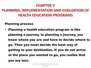 CHAPTER V
PLANNING, IMPLEMENTATION AND EVALUATION OF
HEALTH EDUCATION PROGRAMS
Planning process
• Planning a health education program is like
planning a journey. In planning a journey, you
know where you are and have to decide where to
go. Then you must decide the best way of
getting to your destination. If you do not arrive
at the place you wanted to go, you realize that
you are lost.
1
Ambo University Woliso Campus, Nursing
Department
 
