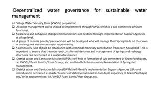 Decentralized water governance for sustainable water
management
 Village Water Security Plans (VWSPs) preparation.
 All water management works should be implemented through VWSC which is a sub-committee of Gram
Panchayat.
 Awareness and Behaviour change communications will be done through Implementation Support Agencies
at village level.
 A group of capable people/ para-workers will be developed who will manage their Springsheds on their own
in the long and also ensure social responsibility.
 A community fund should be established with a nominal monetary contribution from each household. This is
important to ensure that the recurrent costs for maintenance and management of springs and recharge
structures can be covered in a sustainable manner.
 District Water and Sanitation Mission (DWSM) will help in formation of sub-committee of Gram Panchayats,
i.e. VWSCs/ Paani Samitis/ User Groups, etc. and handhold to ensure implementation of Springshed
management.
 District Water and Sanitation Mission (DWSM) will identify Implementation Support Agencies (ISA) and
individuals to be trained as master trainers at State level who will in-turn build capacities of Gram Panchayat
and/ or its subcommittee, i.e. VWSC/ Paani Samiti/ User Group, etc.
 