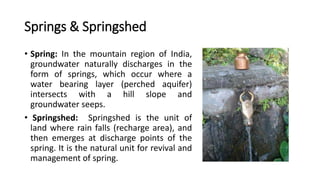 Springs & Springshed
• Spring: In the mountain region of India,
groundwater naturally discharges in the
form of springs, which occur where a
water bearing layer (perched aquifer)
intersects with a hill slope and
groundwater seeps.
• Springshed: Springshed is the unit of
land where rain falls (recharge area), and
then emerges at discharge points of the
spring. It is the natural unit for revival and
management of spring.
 