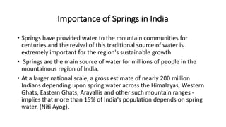 Importance of Springs in India
• Springs have provided water to the mountain communities for
centuries and the revival of this traditional source of water is
extremely important for the region's sustainable growth.
• Springs are the main source of water for millions of people in the
mountainous region of India.
• At a larger national scale, a gross estimate of nearly 200 million
Indians depending upon spring water across the Himalayas, Western
Ghats, Eastern Ghats, Aravallis and other such mountain ranges -
implies that more than 15% of India's population depends on spring
water. (Niti Ayog).
 