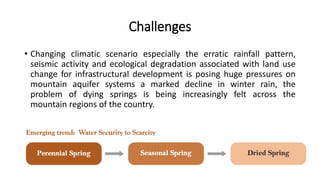 Challenges
• Changing climatic scenario especially the erratic rainfall pattern,
seismic activity and ecological degradation associated with land use
change for infrastructural development is posing huge pressures on
mountain aquifer systems a marked decline in winter rain, the
problem of dying springs is being increasingly felt across the
mountain regions of the country.
 