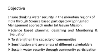 Objective
Ensure drinking water security in the mountain regions of
India through Science based participatory Springshed
Management approach under Jal Jeevan Mission.
Science based planning, designing and Monitoring &
Evaluation
 To strengthen the capacity of communities
 Sensitisation and awareness of different stakeholders
 Sustain water security through community participation
 