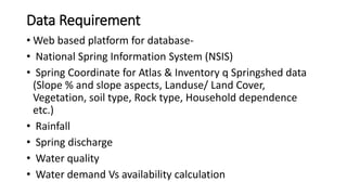Data Requirement
• Web based platform for database-
• National Spring Information System (NSIS)
• Spring Coordinate for Atlas & Inventory q Springshed data
(Slope % and slope aspects, Landuse/ Land Cover,
Vegetation, soil type, Rock type, Household dependence
etc.)
• Rainfall
• Spring discharge
• Water quality
• Water demand Vs availability calculation
 
