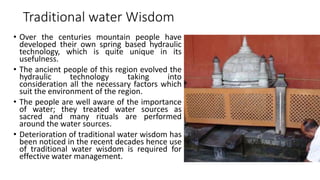 Traditional water Wisdom
• Over the centuries mountain people have
developed their own spring based hydraulic
technology, which is quite unique in its
usefulness.
• The ancient people of this region evolved the
hydraulic technology taking into
consideration all the necessary factors which
suit the environment of the region.
• The people are well aware of the importance
of water; they treated water sources as
sacred and many rituals are performed
around the water sources.
• Deterioration of traditional water wisdom has
been noticed in the recent decades hence use
of traditional water wisdom is required for
effective water management.
 