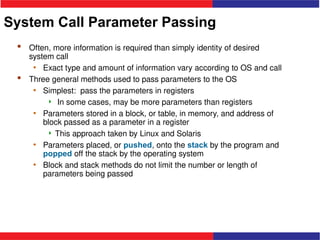 System Call Parameter Passing
 Often, more information is required than simply identity of desired
system call
• Exact type and amount of information vary according to OS and call
 Three general methods used to pass parameters to the OS
• Simplest: pass the parameters in registers
 In some cases, may be more parameters than registers
• Parameters stored in a block, or table, in memory, and address of
block passed as a parameter in a register
 This approach taken by Linux and Solaris
• Parameters placed, or pushed, onto the stack by the program and
popped off the stack by the operating system
• Block and stack methods do not limit the number or length of
parameters being passed
 