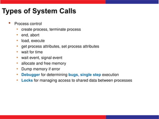 Types of System Calls
 Process control
• create process, terminate process
• end, abort
• load, execute
• get process attributes, set process attributes
• wait for time
• wait event, signal event
• allocate and free memory
• Dump memory if error
• Debugger for determining bugs, single step execution
• Locks for managing access to shared data between processes
 