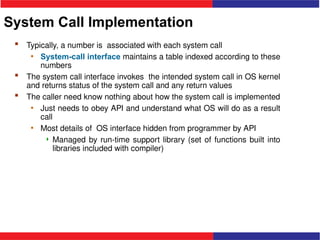 System Call Implementation
 Typically, a number is associated with each system call
• System-call interface maintains a table indexed according to these
numbers
 The system call interface invokes the intended system call in OS kernel
and returns status of the system call and any return values
 The caller need know nothing about how the system call is implemented
• Just needs to obey API and understand what OS will do as a result
call
• Most details of OS interface hidden from programmer by API
 Managed by run-time support library (set of functions built into
libraries included with compiler)
 