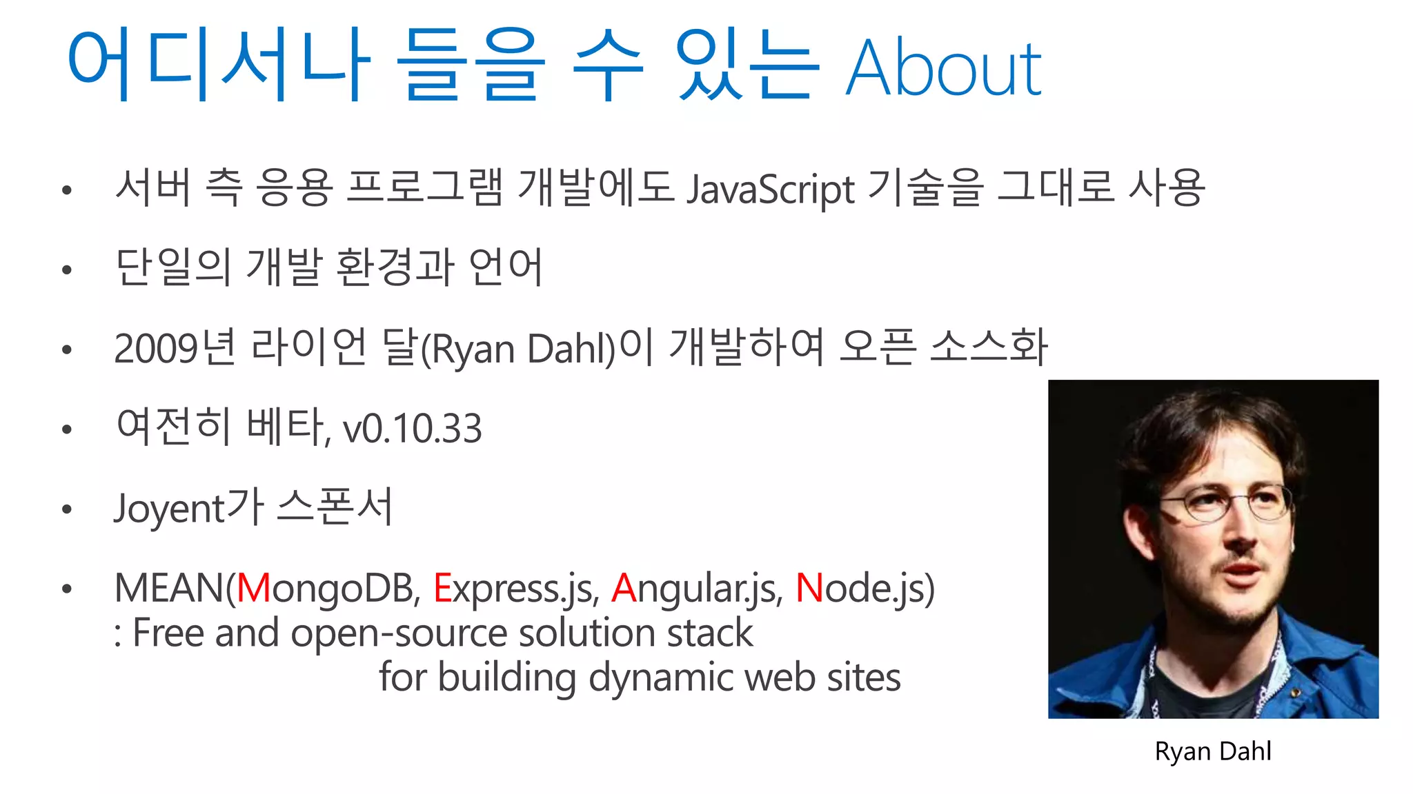• 서버 측 응용 프로그램 개발에도 JavaScript 기술을 그대로 사용
• 단일의 개발 환경과 언어
• 2009년 라이언 달(Ryan Dahl)이 개발하여 오픈 소스화
• 여전히 베타, v0.10.33
• Joyent가 스폰서
• MEAN(MongoDB, Express.js, Angular.js, Node.js)
: Free and open-source solution stack
for building dynamic web sites
Ryan Dahl
 