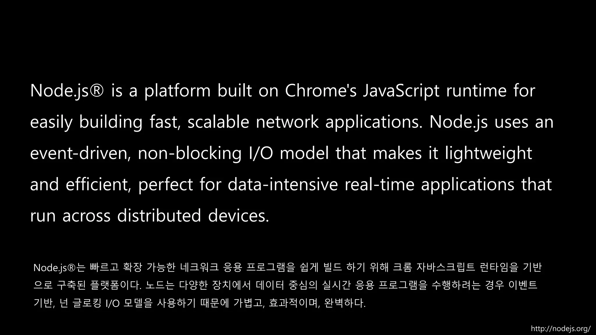 built on Chrome's JavaScript runtime
easily fast, scalable
event-driven, non-blocking I/O model lightweight
and efficient perfect for data-intensive real-time
distributed devices.
http://nodejs.org/
Node.js®는 빠르고 확장 가능한 네크워크 응용 프로그램을 쉽게 빌드 하기 위해 크롬 자바스크립트 런타임을 기반
으로 구축된 플랫폼이다. 노드는 다양한 장치에서 데이터 중심의 실시간 응용 프로그램을 수행하려는 경우 이벤트
기반, 넌 글로킹 I/O 모델을 사용하기 때문에 가볍고, 효과적이며, 완벽하다.
 