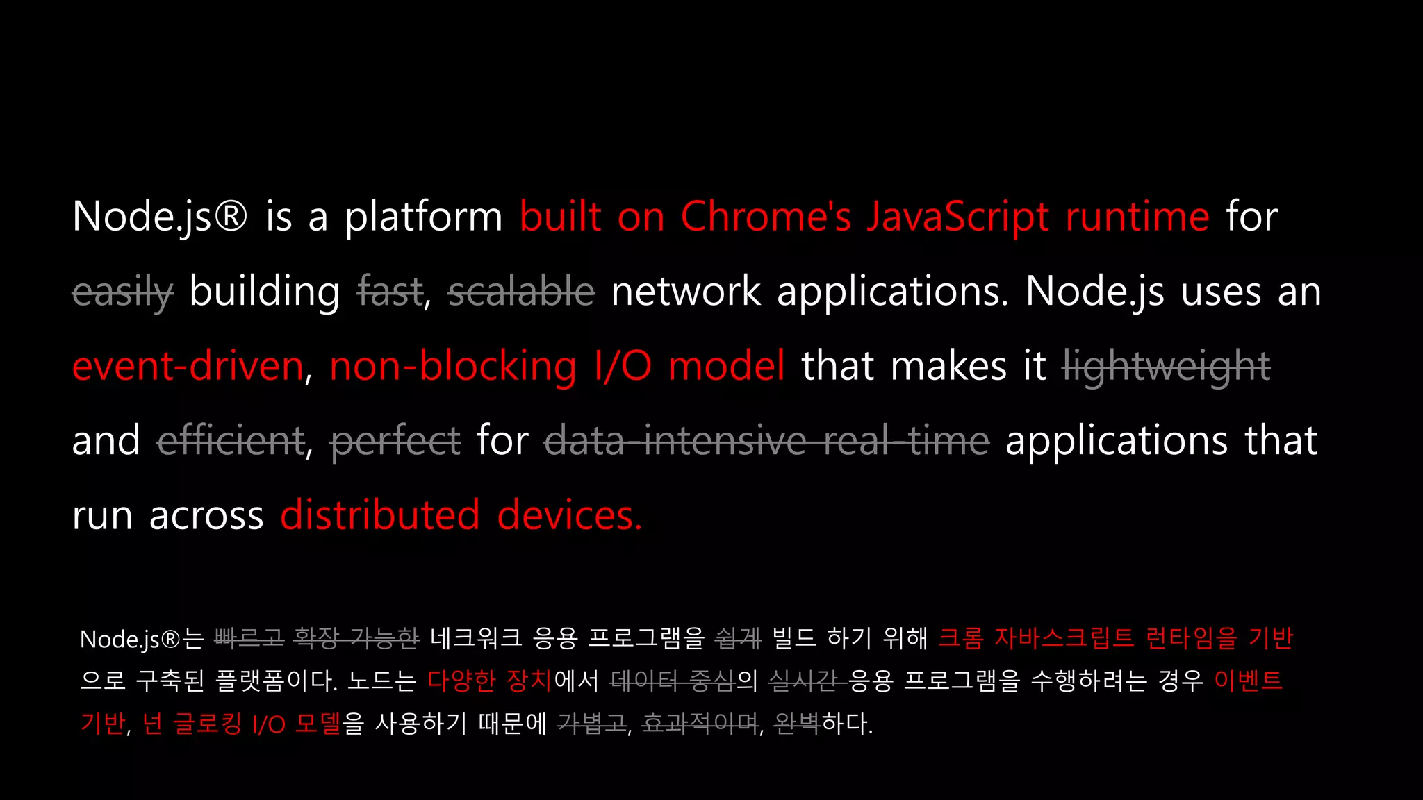 built on Chrome's JavaScript runtime
easily fast scalable
event-driven non-blocking I/O model lightweight
efficient perfect data-intensive real-time
distributed devices.
Node.js®는 빠르고 확장 가능한 네크워크 응용 프로그램을 쉽게 빌드 하기 위해 크롬 자바스크립트 런타임을 기반
으로 구축된 플랫폼이다. 노드는 다양한 장치에서 데이터 중심의 실시간 응용 프로그램을 수행하려는 경우 이벤트
기반, 넌 글로킹 I/O 모델을 사용하기 때문에 가볍고, 효과적이며, 완벽하다.
 