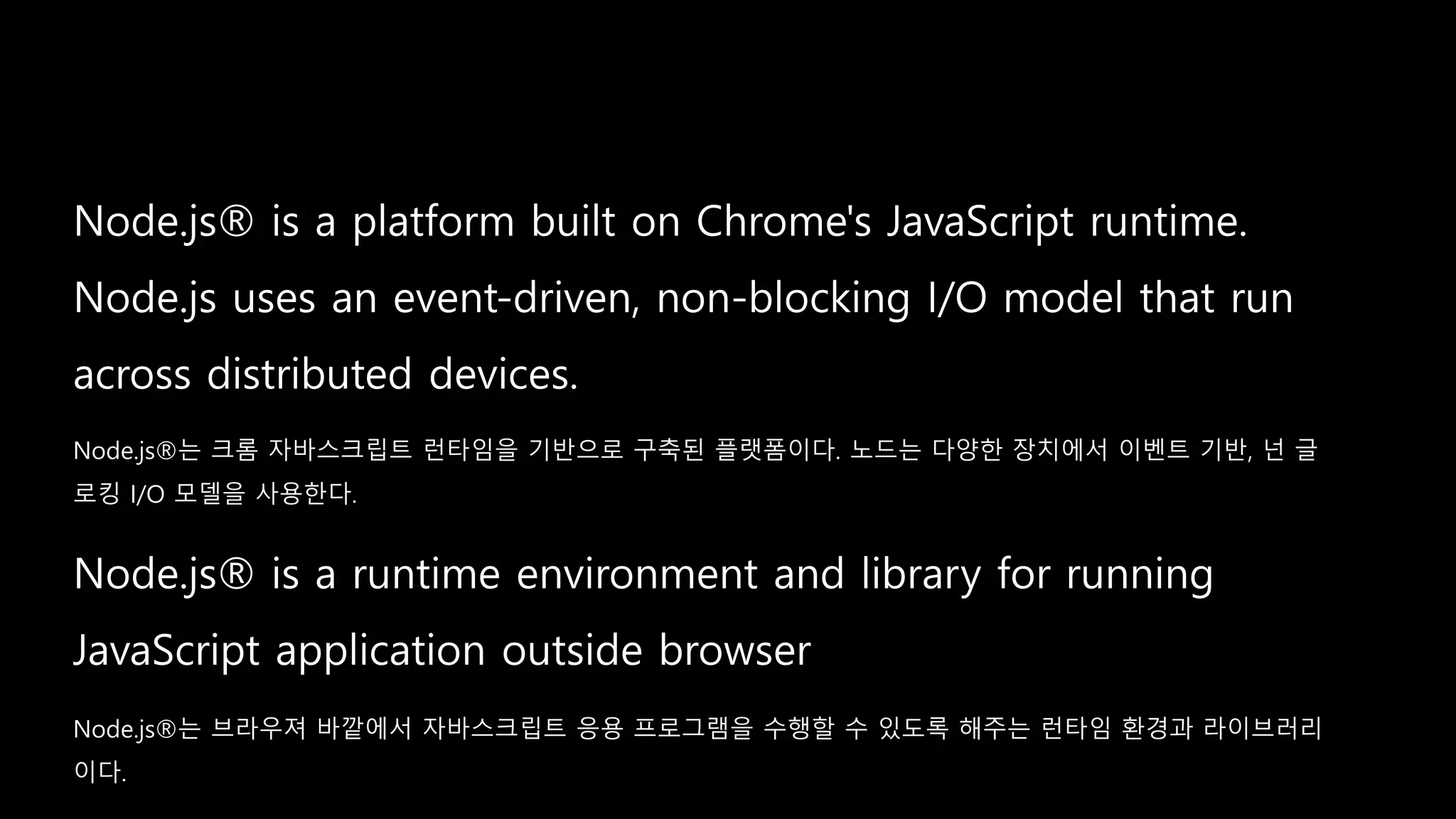 Node.js®는 브라우져 바깥에서 자바스크립트 응용 프로그램을 수행할 수 있도록 해주는 런타임 환경과 라이브러리
이다.
Node.js®는 크롬 자바스크립트 런타임을 기반으로 구축된 플랫폼이다. 노드는 다양한 장치에서 이벤트 기반, 넌 글
로킹 I/O 모델을 사용한다.
 