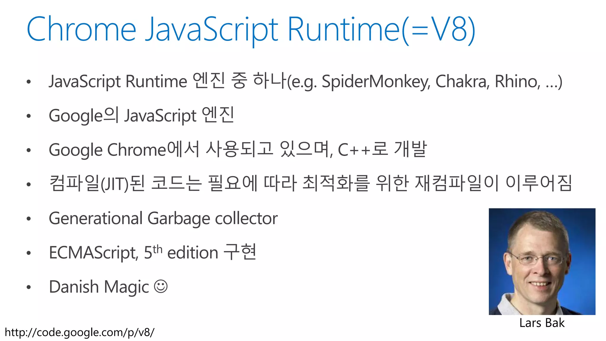 • JavaScript Runtime 엔진 중 하나(e.g. SpiderMonkey, Chakra, Rhino, …)
• Google의 JavaScript 엔진
• Google Chrome에서 사용되고 있으며, C++로 개발
• 컴파일(JIT)된 코드는 필요에 따라 최적화를 위한 재컴파일이 이루어짐
• Generational Garbage collector
• ECMAScript, 5th edition 구현
• Danish Magic 
Lars Bak
http://code.google.com/p/v8/
 