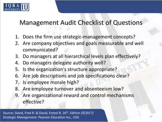 Management Audit Checklist of Questions
1. Does the firm use strategic-management concepts?
2. Are company objectives and goals measurable and well
communicated?
3. Do managers at all hierarchical levels plan effectively?
4. Do managers delegate authority well?
5. Is the organization's structure appropriate?
6. Are job descriptions and job specifications clear?
7. Is employee morale high?
8. Are employee turnover and absenteeism low?
9. Are organizational reward and control mechanisms
effective?
Source: David, Fred R. & David, Forest R, 16th. Edition (©2017)
Strategic Management. Pearson Education Inc., USA 16
 