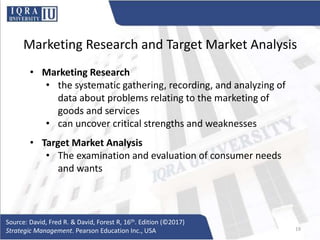 Marketing Research and Target Market Analysis
• Marketing Research
• the systematic gathering, recording, and analyzing of
data about problems relating to the marketing of
goods and services
• can uncover critical strengths and weaknesses
• Target Market Analysis
• The examination and evaluation of consumer needs
and wants
Source: David, Fred R. & David, Forest R, 16th. Edition (©2017)
Strategic Management. Pearson Education Inc., USA 19
 
