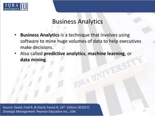 Business Analytics
• Business Analytics is a technique that involves using
software to mine huge volumes of data to help executives
make decisions.
• Also called predictive analytics, machine learning, or
data mining.
Source: David, Fred R. & David, Forest R, 16th. Edition (©2017)
Strategic Management. Pearson Education Inc., USA 37
 