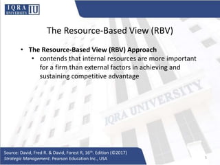 The Resource-Based View (RBV)
• The Resource-Based View (RBV) Approach
• contends that internal resources are more important
for a firm than external factors in achieving and
sustaining competitive advantage
Source: David, Fred R. & David, Forest R, 16th. Edition (©2017)
Strategic Management. Pearson Education Inc., USA 5
 