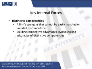 Key Internal Forces
• Distinctive competencies
• A firm’s strengths that cannot be easily matched or
imitated by competitors
• Building competitive advantages involves taking
advantage of distinctive competencies
Source: David, Fred R. & David, Forest R, 16th. Edition (©2017)
Strategic Management. Pearson Education Inc., USA 8
 