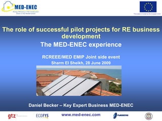 This project is funded by the European Union




The role of successful pilot projects for RE business
                   development
             The MED-ENEC experience
             RCREEE/MED EMIP Joint side event
                 Sharm El Sheikh, 28 June 2009




        Daniel Becker – Key Expert Business MED-ENEC

                      www.med-enec.com
 