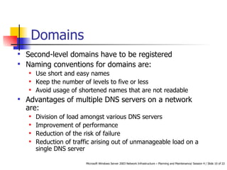 Domains Second-level domains have to be registered Naming conventions for domains are: Use short and easy names Keep the number of levels to five or less Avoid usage of shortened names that are not readable Advantages of  multiple DNS servers on a network  are: Division of load amongst various DNS servers Improvement of performance Reduction of the risk of failure Reduction of traffic arising out of unmanageable load on a single DNS server   