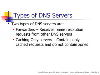 Types of DNS Servers Two types of DNS servers are: Forwarders – Receives name resolution requests from other DNS servers Caching-Only servers – Contains only cached requests and do not contain zones 